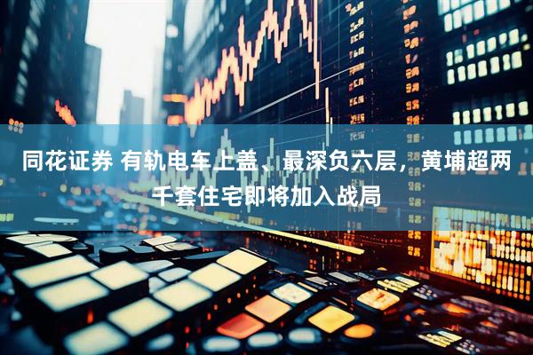 同花证券 有轨电车上盖、最深负六层，黄埔超两千套住宅即将加入战局
