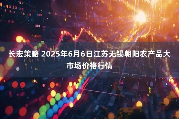 长宏策略 2025年6月6日江苏无锡朝阳农产品大市场价格行情