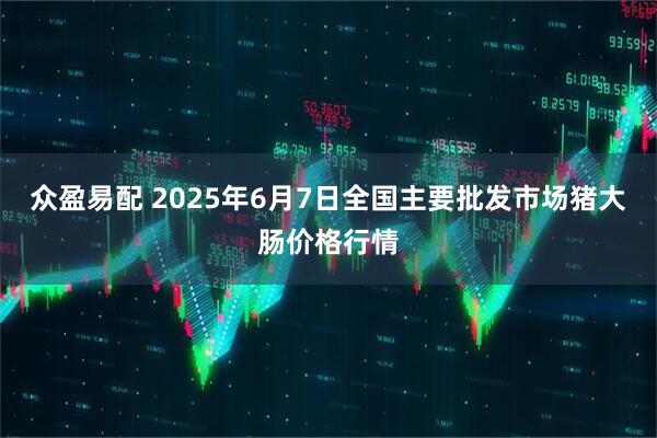 众盈易配 2025年6月7日全国主要批发市场猪大肠价格行情