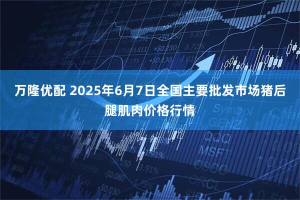 万隆优配 2025年6月7日全国主要批发市场猪后腿肌肉价格行情