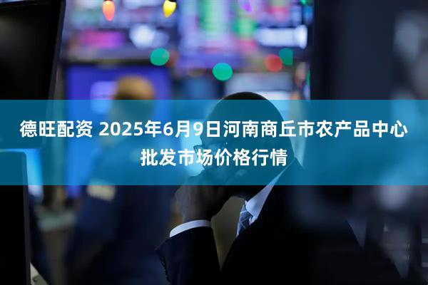 德旺配资 2025年6月9日河南商丘市农产品中心批发市场价格行情