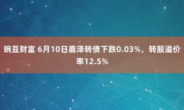 豌豆财富 6月10日嘉泽转债下跌0.03%，转股溢价率12.5%