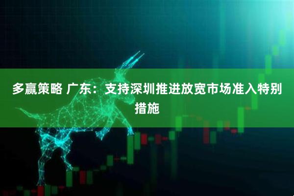 多赢策略 广东：支持深圳推进放宽市场准入特别措施