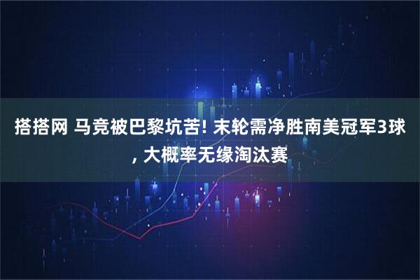 搭搭网 马竞被巴黎坑苦! 末轮需净胜南美冠军3球, 大概率无缘淘汰赛