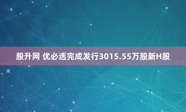 股升网 优必选完成发行3015.55万股新H股