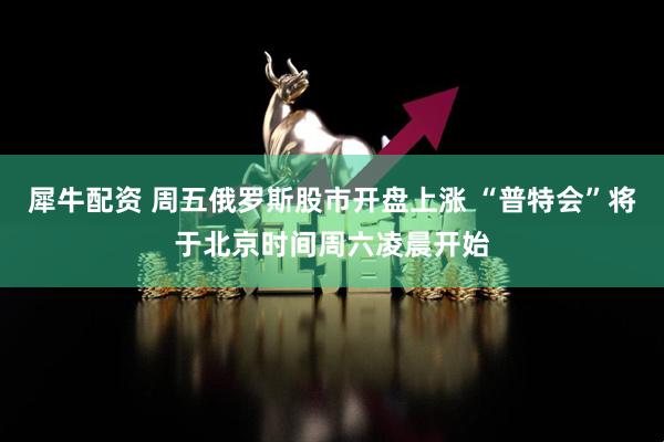 犀牛配资 周五俄罗斯股市开盘上涨 “普特会”将于北京时间周六凌晨开始