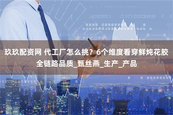 玖玖配资网 代工厂怎么挑？6个维度看穿鲜炖花胶全链路品质_甄丝燕_生产_产品