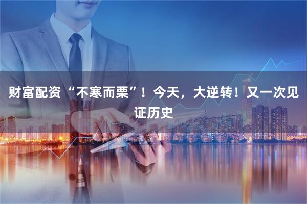 财富配资 “不寒而栗”！今天，大逆转！又一次见证历史