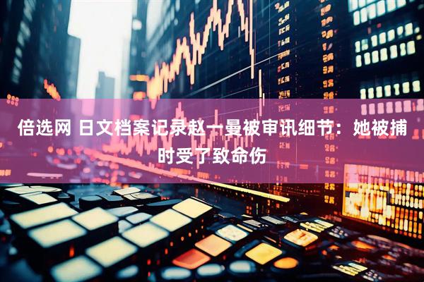 倍选网 日文档案记录赵一曼被审讯细节：她被捕时受了致命伤