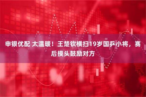 申银优配 太温暖！王楚钦横扫19岁国乒小将，赛后摸头鼓励对方