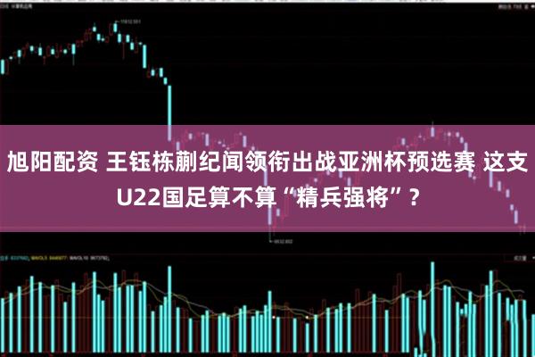 旭阳配资 王钰栋蒯纪闻领衔出战亚洲杯预选赛 这支U22国足算不算“精兵强将”？