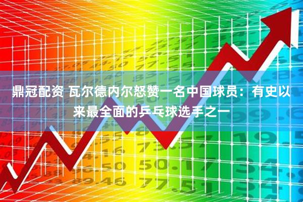 鼎冠配资 瓦尔德内尔怒赞一名中国球员：有史以来最全面的乒乓球选手之一