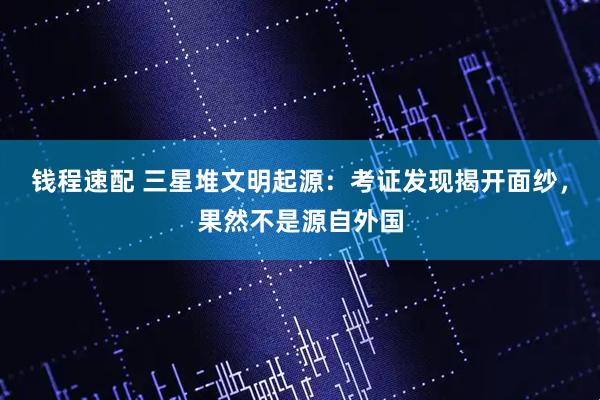 钱程速配 三星堆文明起源：考证发现揭开面纱，果然不是源自外国