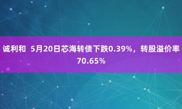 诚利和  5月20日芯海转债下跌0.39%，转股溢价率70.65%