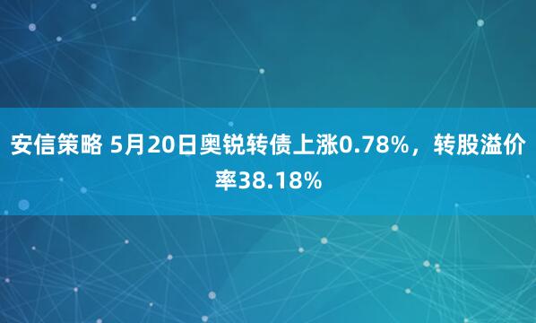 安信策略 5月20日奥锐转债上涨0.78%，转股溢价率38.18%