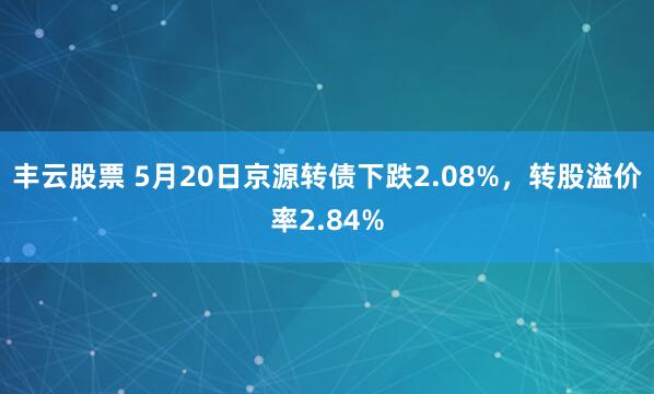 丰云股票 5月20日京源转债下跌2.08%，转股溢价率2.84%