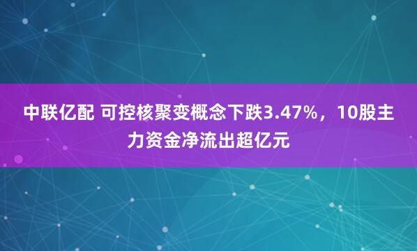 中联亿配 可控核聚变概念下跌3.47%，10股主力资金净流出超亿元