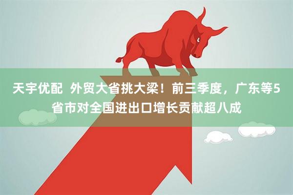 天宇优配  外贸大省挑大梁！前三季度，广东等5省市对全国进出口增长贡献超八成