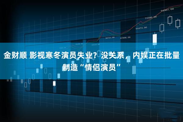 金财顺 影视寒冬演员失业？没关系，内娱正在批量制造“情侣演员”