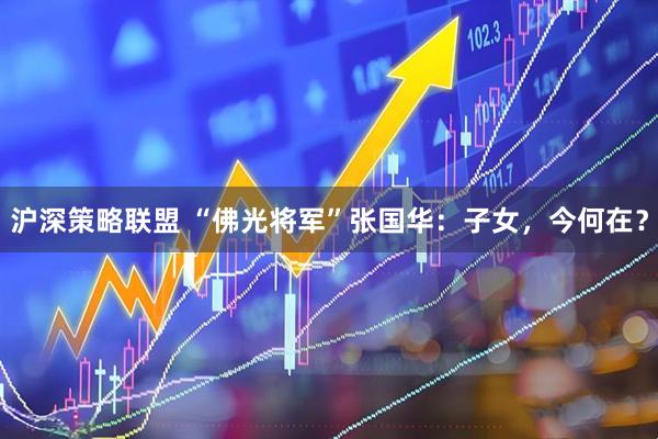 沪深策略联盟 “佛光将军”张国华：子女，今何在？