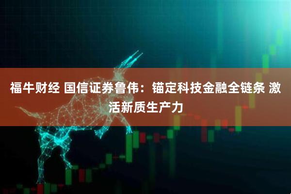 福牛财经 国信证券鲁伟：锚定科技金融全链条 激活新质生产力