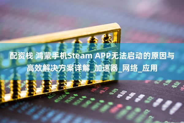 配资栈 鸿蒙手机Steam APP无法启动的原因与高效解决方案详解_加速器_网络_应用