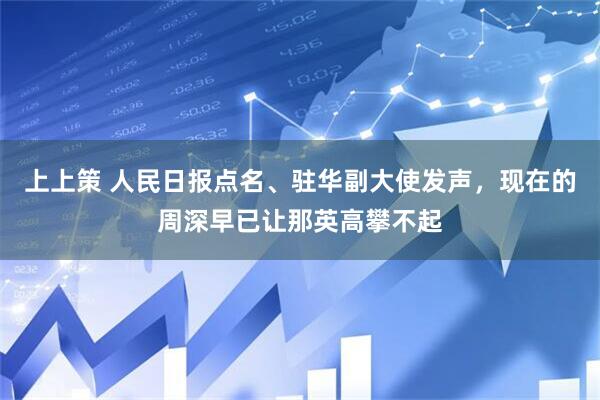 上上策 人民日报点名、驻华副大使发声，现在的周深早已让那英高攀不起