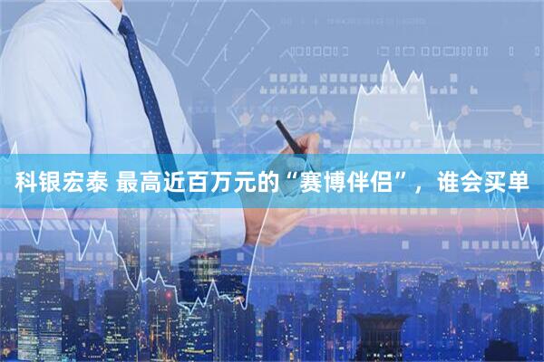 科银宏泰 最高近百万元的“赛博伴侣”，谁会买单